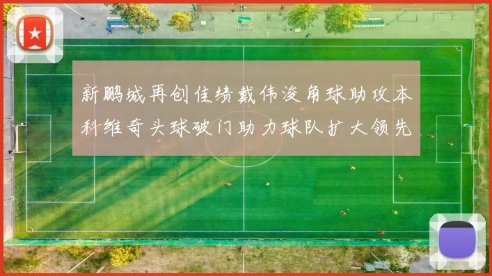新鹏城再创佳绩戴伟浚角球助攻本科维奇头球破门助力球队扩大领先优势