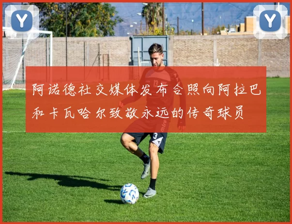 阿诺德社交媒体发布合照向阿拉巴和卡瓦哈尔致敬永远的传奇球员