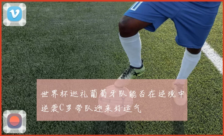 世界杯巡礼葡萄牙队能否在逆境中逆袭C罗带队迎来好运气