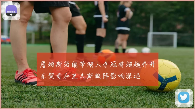 詹姆斯若能带湖人夺冠将超越乔丹东契奇和里夫斯缺阵影响深远