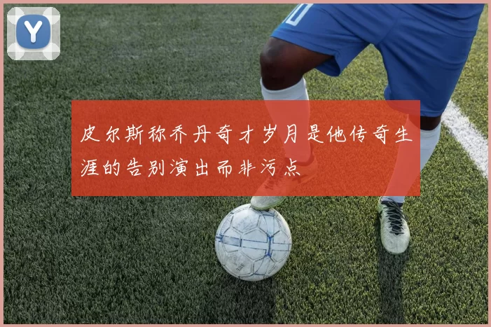 皮尔斯称乔丹奇才岁月是他传奇生涯的告别演出而非污点