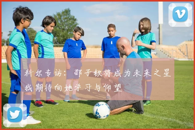 科尔专访：邵子钦将成为未来之星我期待向她学习与仰望