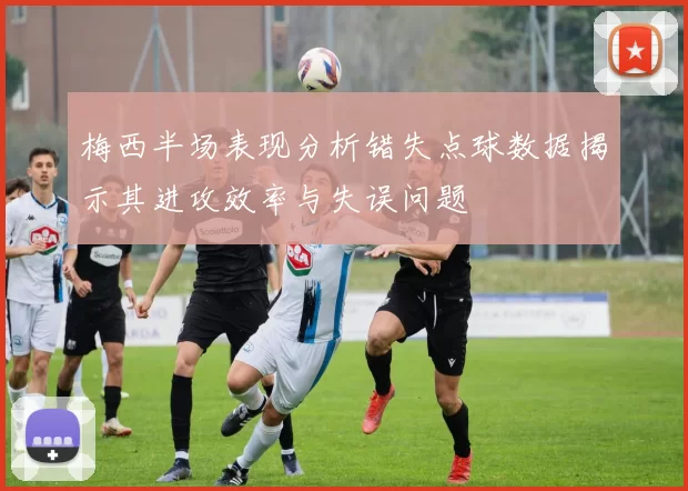 梅西半场表现分析错失点球数据揭示其进攻效率与失误问题