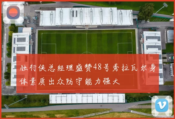 独行侠总经理盛赞48号秀拉瓦尔身体素质出众防守能力强大