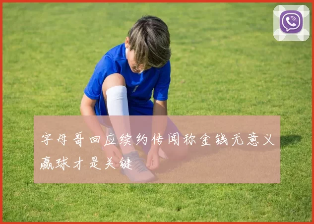 字母哥回应续约传闻称金钱无意义赢球才是关键