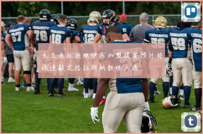 米兰老板拒绝伊布加盟提案预计将迅速敲定格拉斯纳教练人选