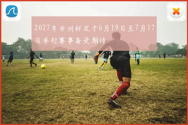 2027年非洲杯定于6月19日至7月17日举行赛事备受期待