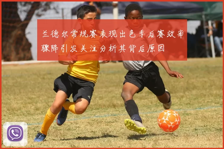 兰德尔常规赛表现出色季后赛效率骤降引发关注分析其背后原因