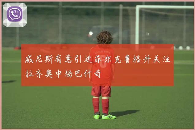 威尼斯有意引进菲尔克鲁格并关注拉齐奥中场巴什奇