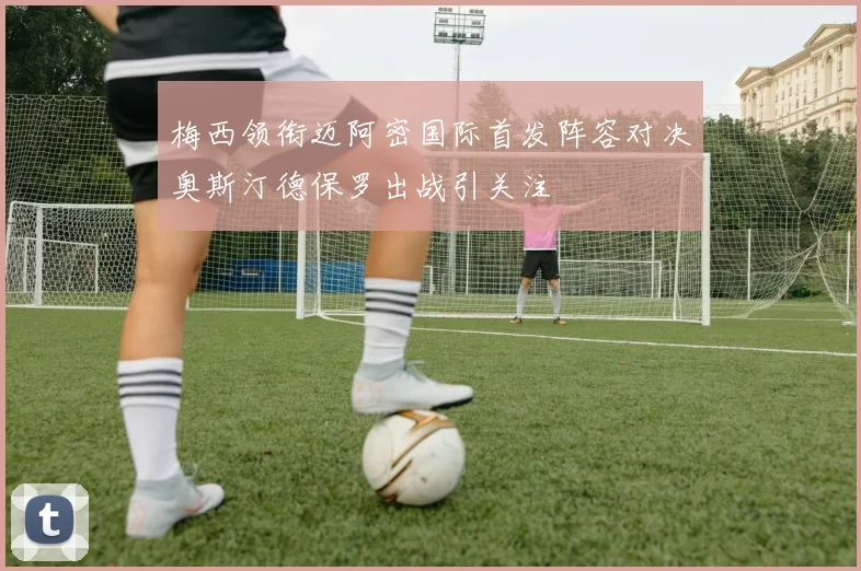 梅西领衔迈阿密国际首发阵容对决奥斯汀德保罗出战引关注