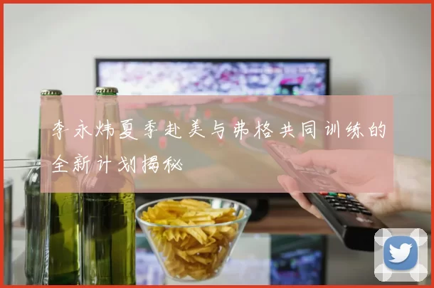 李永炜夏季赴美与弗格共同训练的全新计划揭秘