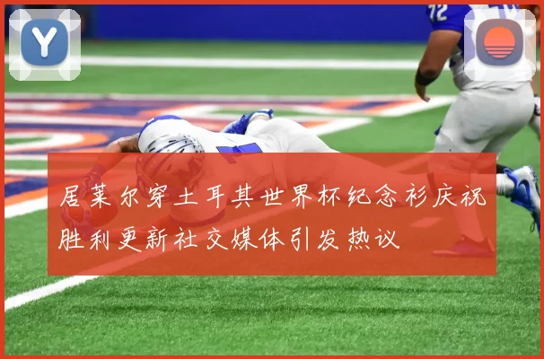 居莱尔穿土耳其世界杯纪念衫庆祝胜利更新社交媒体引发热议