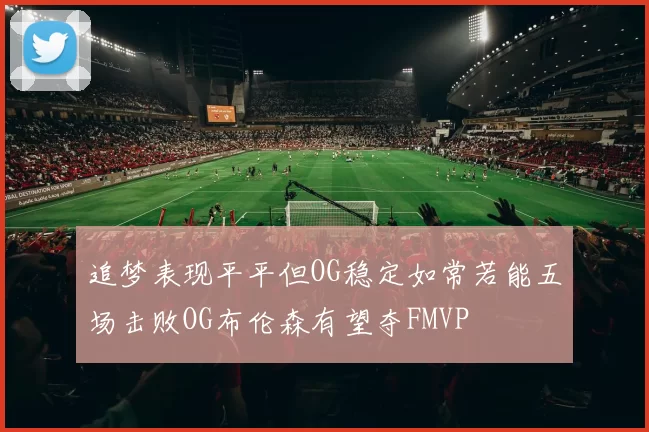 追梦表现平平但OG稳定如常若能五场击败OG布伦森有望夺FMVP