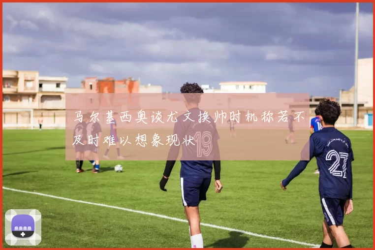 马尔基西奥谈尤文换帅时机称若不及时难以想象现状