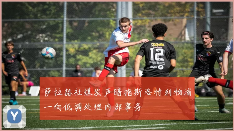 萨拉赫社媒发声暗指斯洛特利物浦一向低调处理内部事务