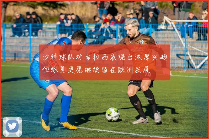 沙特球队对吉拉西表现出浓厚兴趣但球员更愿继续留在欧洲发展