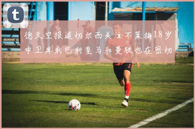 德天空报道切尔西关注不莱梅18岁中卫库利巴利皇马和曼联也在密切留意