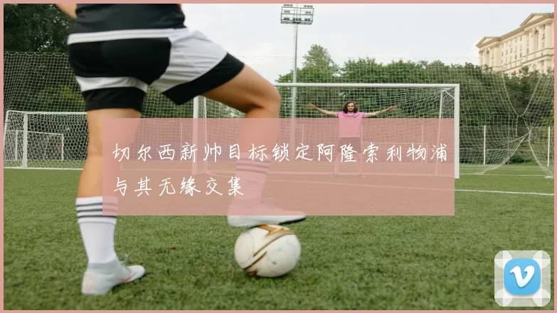 切尔西新帅目标锁定阿隆索利物浦与其无缘交集